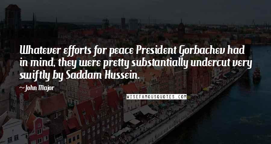 John Major Quotes: Whatever efforts for peace President Gorbachev had in mind, they were pretty substantially undercut very swiftly by Saddam Hussein.