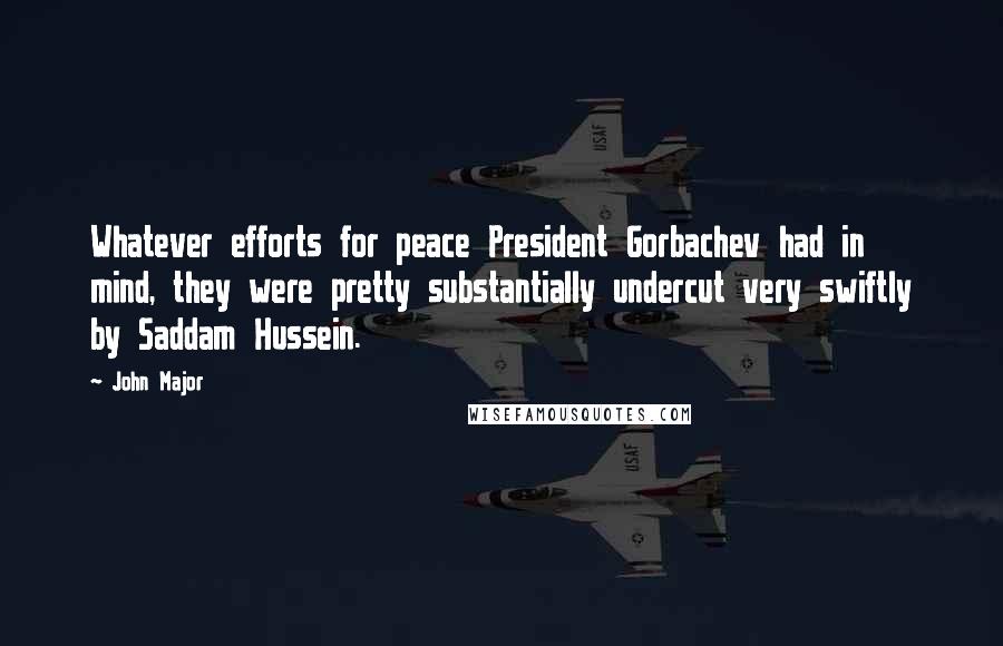 John Major Quotes: Whatever efforts for peace President Gorbachev had in mind, they were pretty substantially undercut very swiftly by Saddam Hussein.