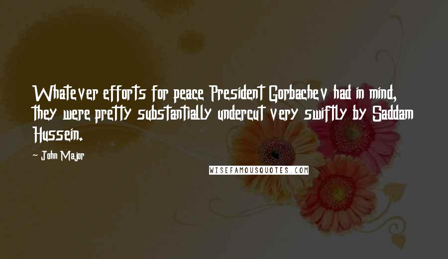 John Major Quotes: Whatever efforts for peace President Gorbachev had in mind, they were pretty substantially undercut very swiftly by Saddam Hussein.
