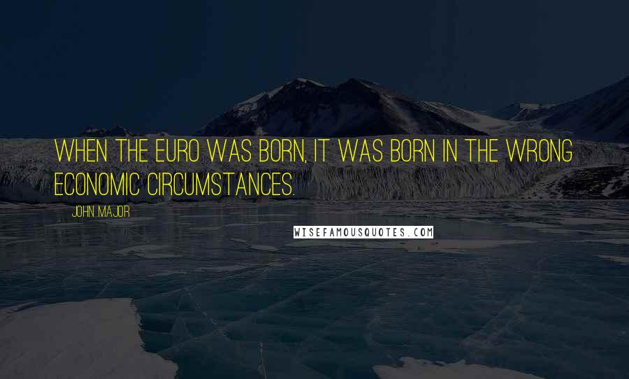 John Major Quotes: When the euro was born, it was born in the wrong economic circumstances.