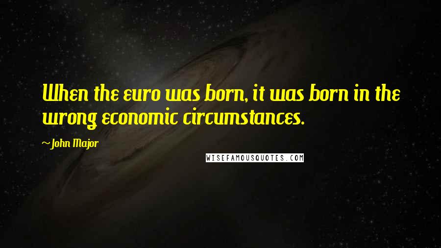 John Major Quotes: When the euro was born, it was born in the wrong economic circumstances.