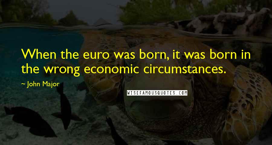 John Major Quotes: When the euro was born, it was born in the wrong economic circumstances.