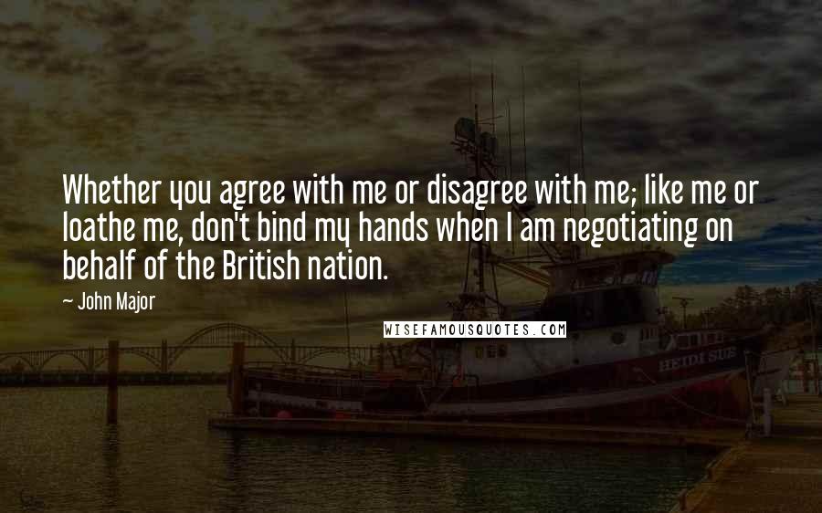 John Major Quotes: Whether you agree with me or disagree with me; like me or loathe me, don't bind my hands when I am negotiating on behalf of the British nation.