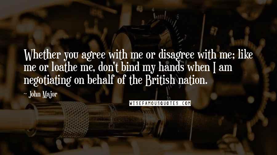 John Major Quotes: Whether you agree with me or disagree with me; like me or loathe me, don't bind my hands when I am negotiating on behalf of the British nation.