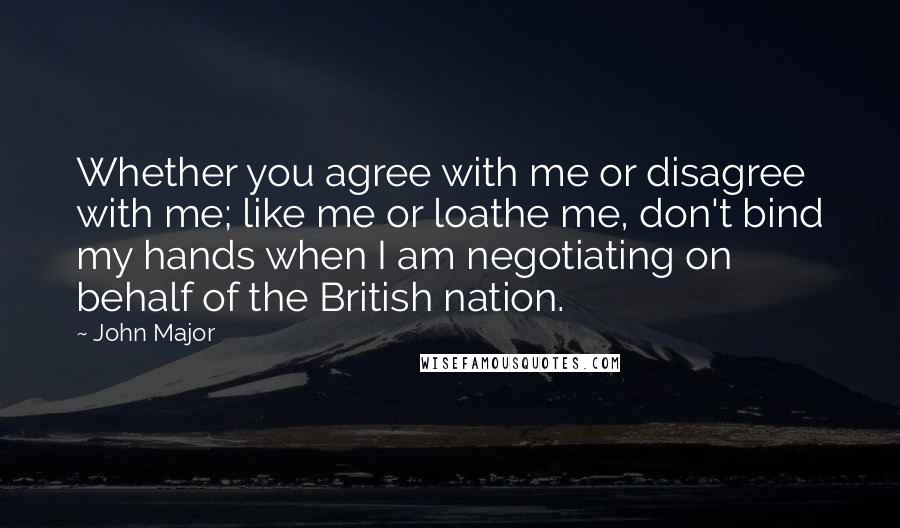 John Major Quotes: Whether you agree with me or disagree with me; like me or loathe me, don't bind my hands when I am negotiating on behalf of the British nation.