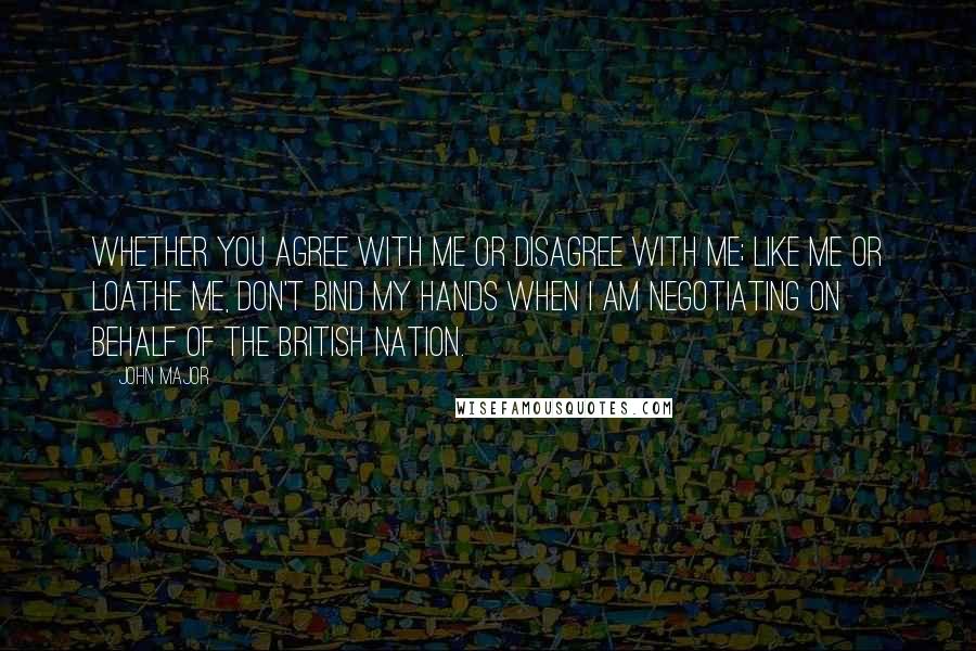 John Major Quotes: Whether you agree with me or disagree with me; like me or loathe me, don't bind my hands when I am negotiating on behalf of the British nation.