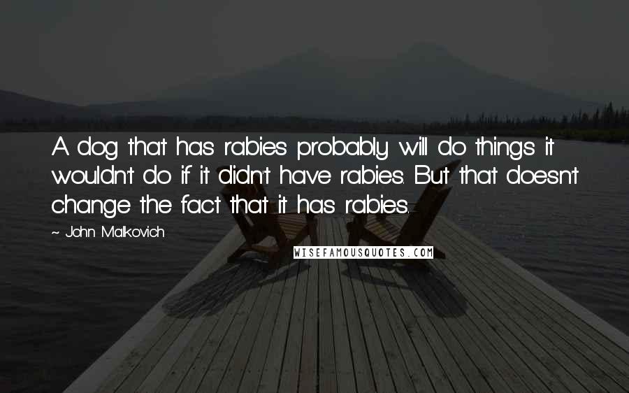 John Malkovich Quotes: A dog that has rabies probably will do things it wouldn't do if it didn't have rabies. But that doesn't change the fact that it has rabies.