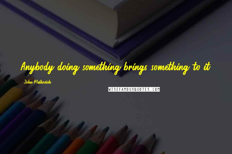 John Malkovich Quotes: Anybody doing something brings something to it.