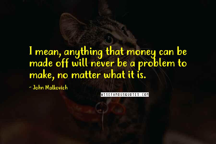 John Malkovich Quotes: I mean, anything that money can be made off will never be a problem to make, no matter what it is.