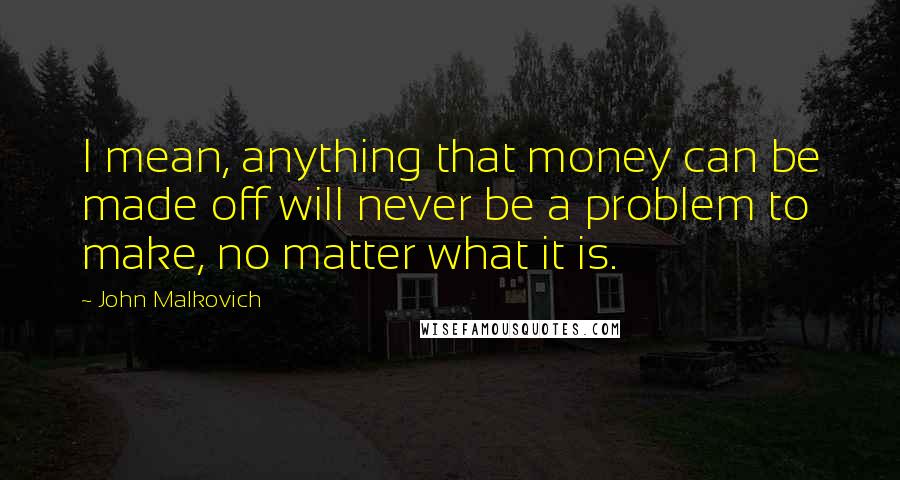 John Malkovich Quotes: I mean, anything that money can be made off will never be a problem to make, no matter what it is.