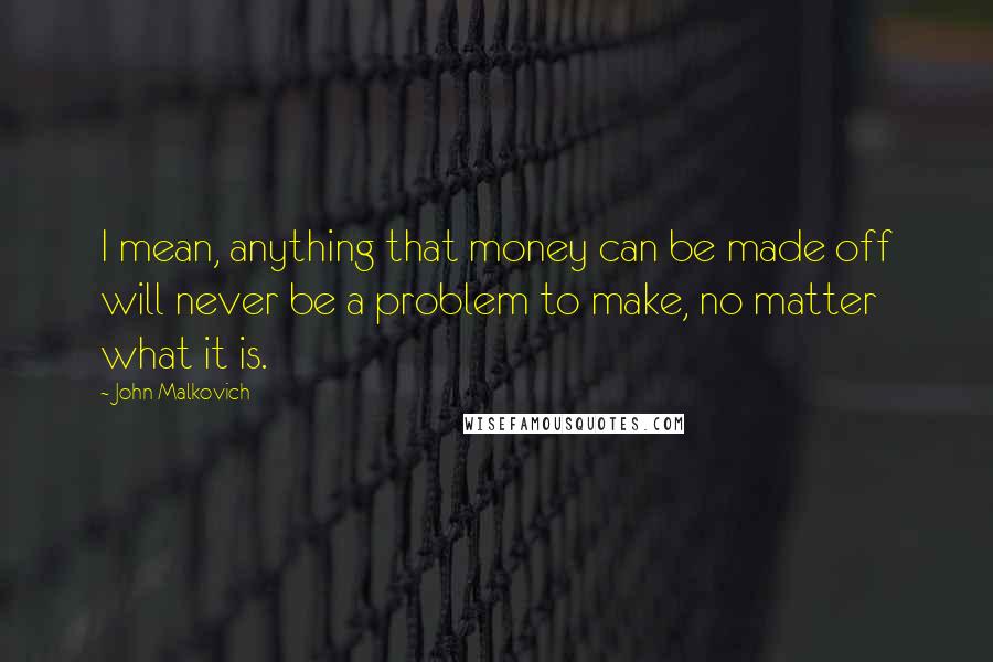 John Malkovich Quotes: I mean, anything that money can be made off will never be a problem to make, no matter what it is.