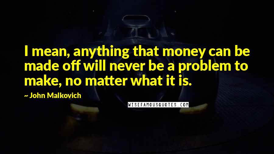 John Malkovich Quotes: I mean, anything that money can be made off will never be a problem to make, no matter what it is.