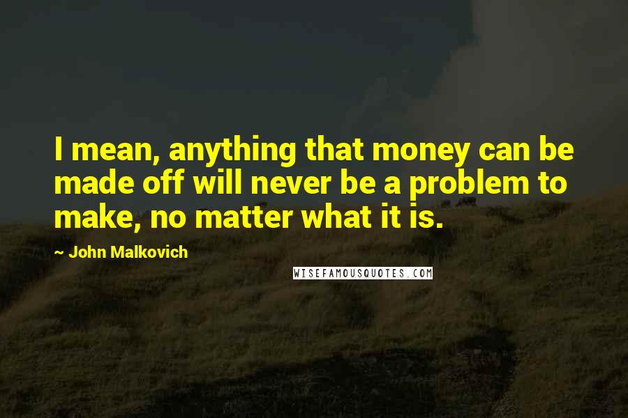 John Malkovich Quotes: I mean, anything that money can be made off will never be a problem to make, no matter what it is.