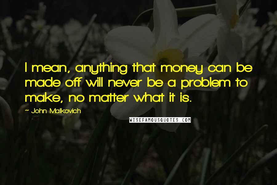 John Malkovich Quotes: I mean, anything that money can be made off will never be a problem to make, no matter what it is.