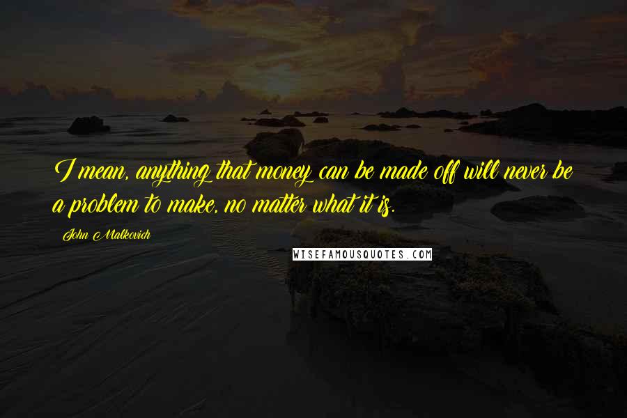 John Malkovich Quotes: I mean, anything that money can be made off will never be a problem to make, no matter what it is.