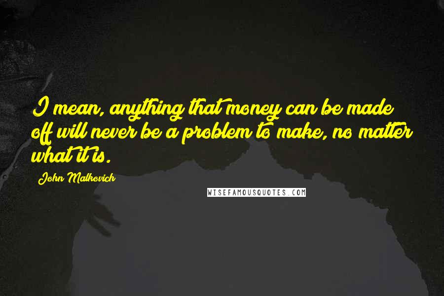 John Malkovich Quotes: I mean, anything that money can be made off will never be a problem to make, no matter what it is.