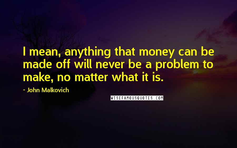 John Malkovich Quotes: I mean, anything that money can be made off will never be a problem to make, no matter what it is.