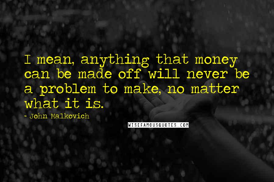 John Malkovich Quotes: I mean, anything that money can be made off will never be a problem to make, no matter what it is.