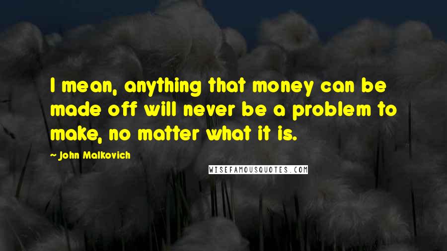 John Malkovich Quotes: I mean, anything that money can be made off will never be a problem to make, no matter what it is.