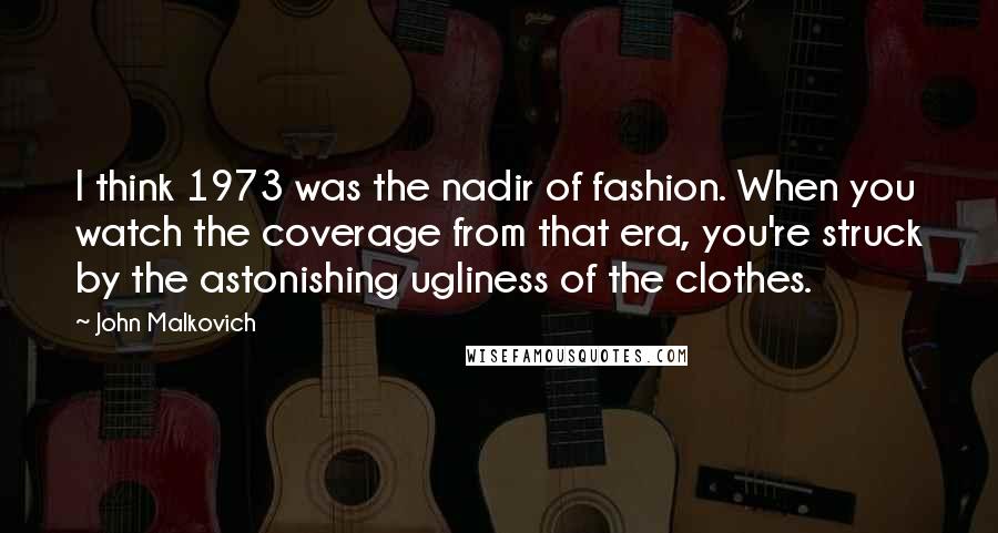 John Malkovich Quotes: I think 1973 was the nadir of fashion. When you watch the coverage from that era, you're struck by the astonishing ugliness of the clothes.