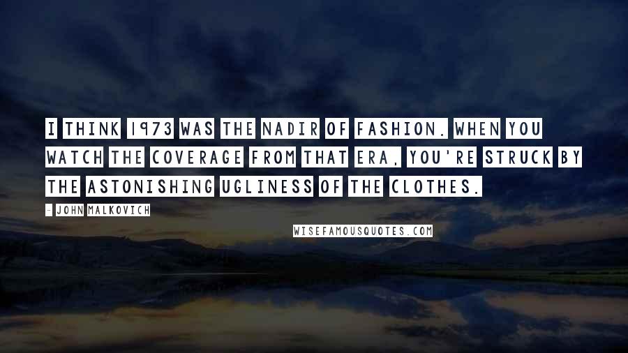 John Malkovich Quotes: I think 1973 was the nadir of fashion. When you watch the coverage from that era, you're struck by the astonishing ugliness of the clothes.