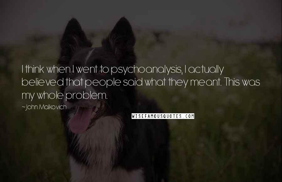 John Malkovich Quotes: I think when I went to psychoanalysis, I actually believed that people said what they meant. This was my whole problem.