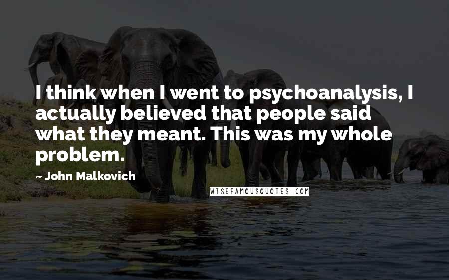 John Malkovich Quotes: I think when I went to psychoanalysis, I actually believed that people said what they meant. This was my whole problem.