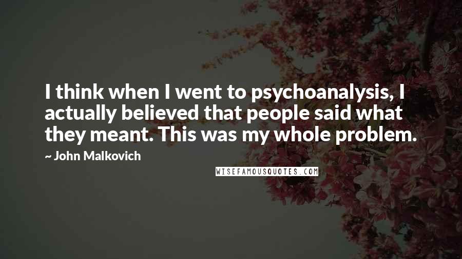 John Malkovich Quotes: I think when I went to psychoanalysis, I actually believed that people said what they meant. This was my whole problem.