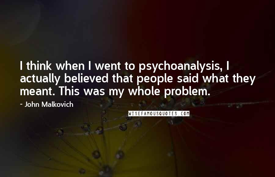 John Malkovich Quotes: I think when I went to psychoanalysis, I actually believed that people said what they meant. This was my whole problem.