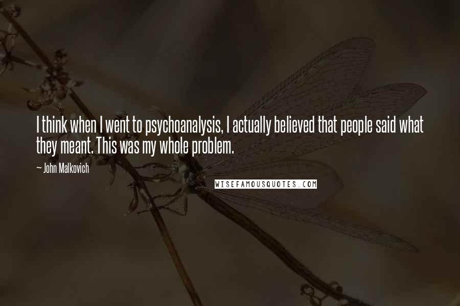 John Malkovich Quotes: I think when I went to psychoanalysis, I actually believed that people said what they meant. This was my whole problem.