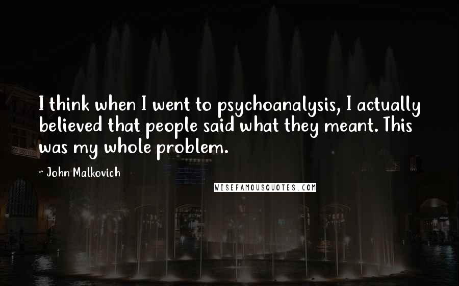 John Malkovich Quotes: I think when I went to psychoanalysis, I actually believed that people said what they meant. This was my whole problem.