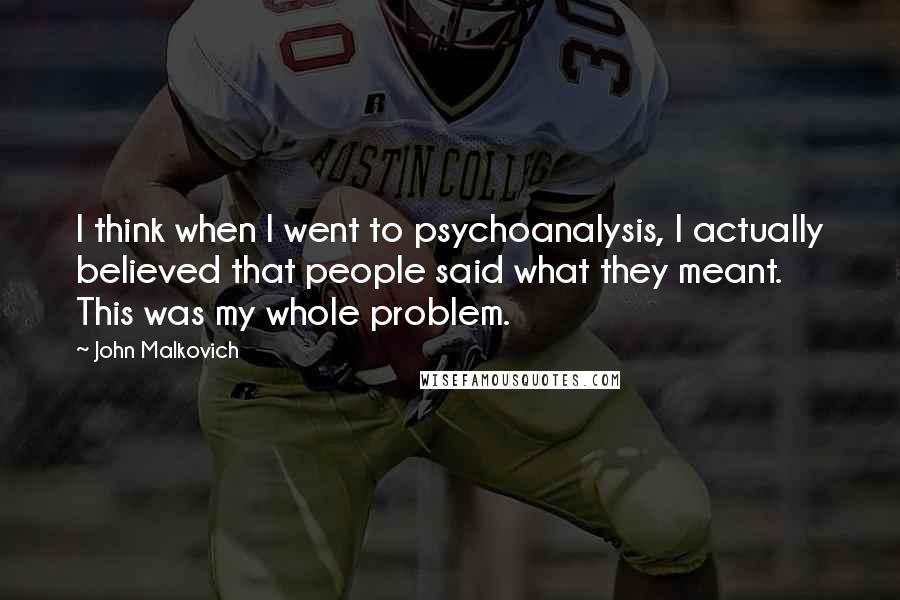 John Malkovich Quotes: I think when I went to psychoanalysis, I actually believed that people said what they meant. This was my whole problem.