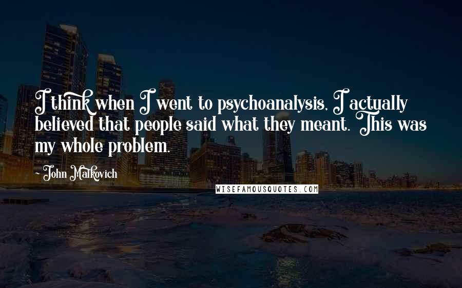 John Malkovich Quotes: I think when I went to psychoanalysis, I actually believed that people said what they meant. This was my whole problem.