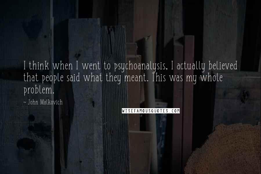 John Malkovich Quotes: I think when I went to psychoanalysis, I actually believed that people said what they meant. This was my whole problem.