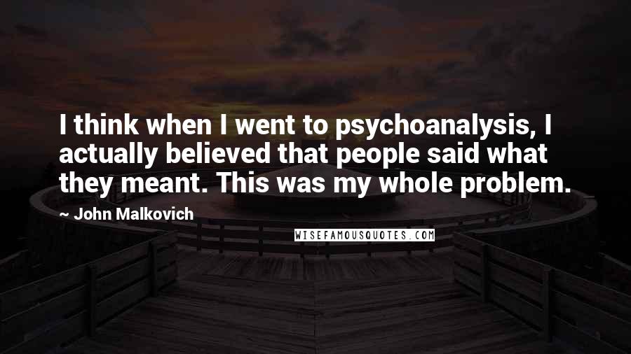 John Malkovich Quotes: I think when I went to psychoanalysis, I actually believed that people said what they meant. This was my whole problem.