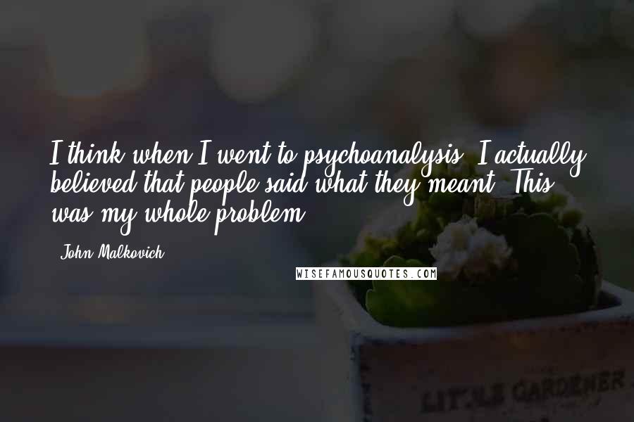 John Malkovich Quotes: I think when I went to psychoanalysis, I actually believed that people said what they meant. This was my whole problem.