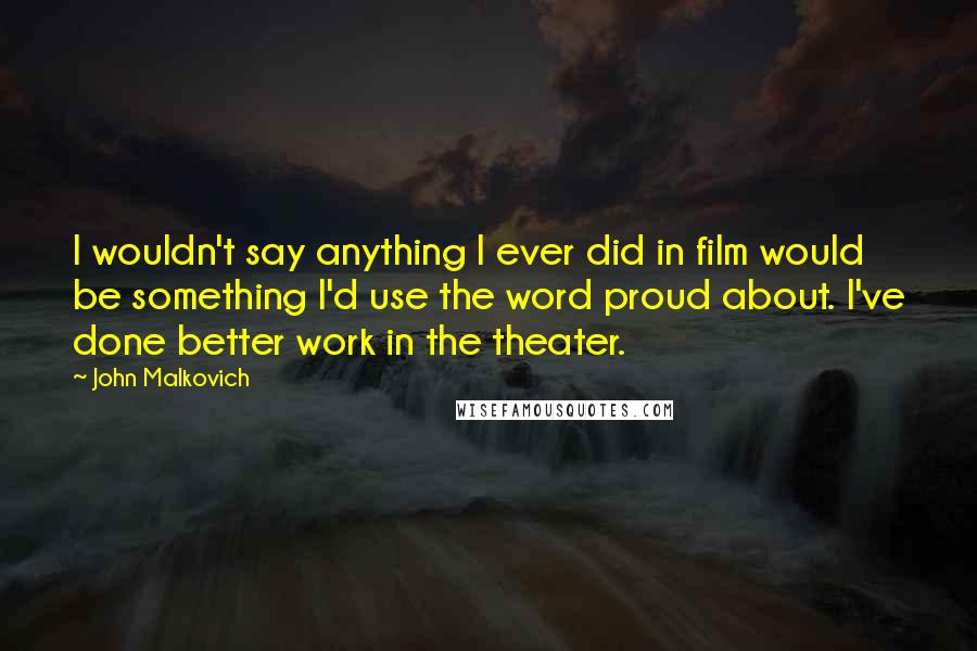 John Malkovich Quotes: I wouldn't say anything I ever did in film would be something I'd use the word proud about. I've done better work in the theater.