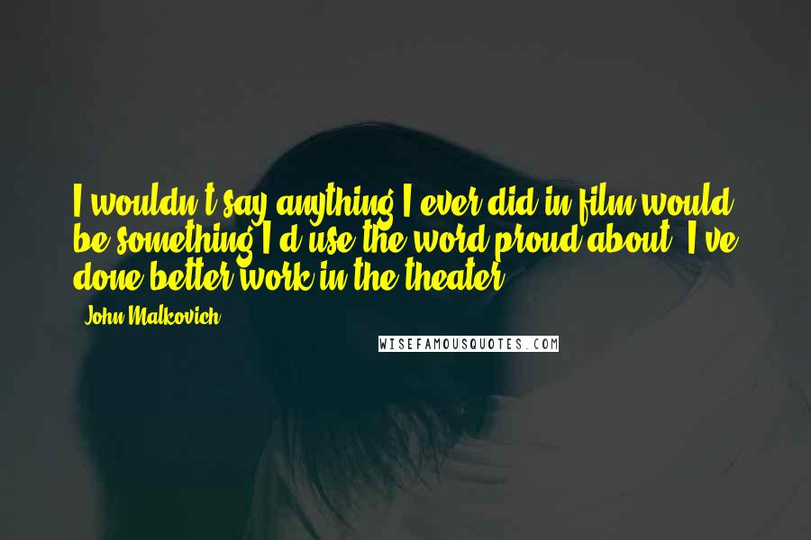 John Malkovich Quotes: I wouldn't say anything I ever did in film would be something I'd use the word proud about. I've done better work in the theater.