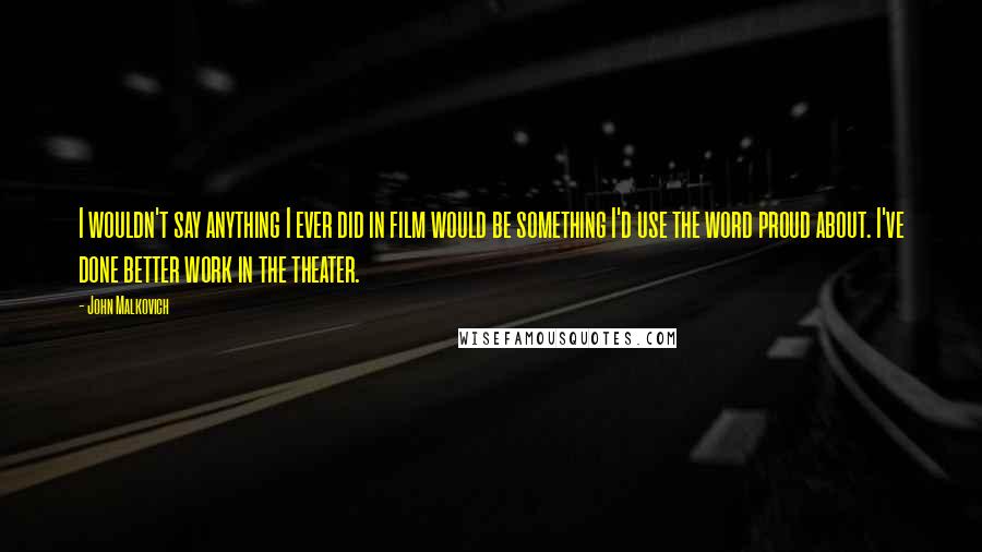 John Malkovich Quotes: I wouldn't say anything I ever did in film would be something I'd use the word proud about. I've done better work in the theater.