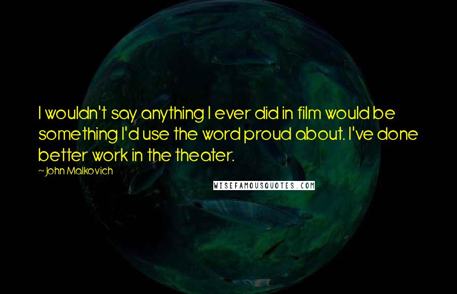 John Malkovich Quotes: I wouldn't say anything I ever did in film would be something I'd use the word proud about. I've done better work in the theater.