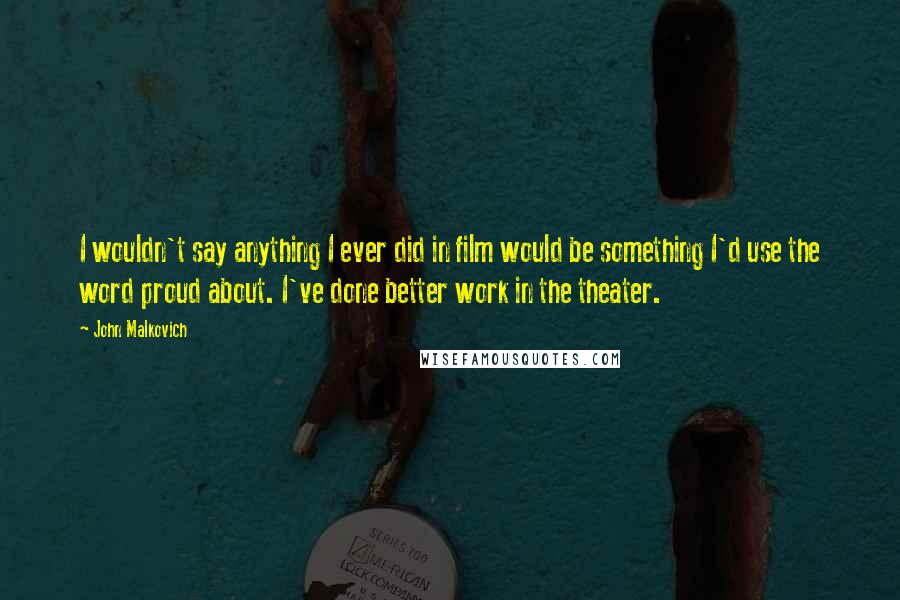 John Malkovich Quotes: I wouldn't say anything I ever did in film would be something I'd use the word proud about. I've done better work in the theater.