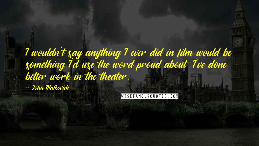 John Malkovich Quotes: I wouldn't say anything I ever did in film would be something I'd use the word proud about. I've done better work in the theater.