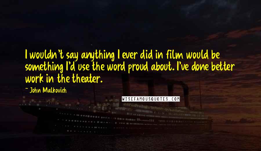 John Malkovich Quotes: I wouldn't say anything I ever did in film would be something I'd use the word proud about. I've done better work in the theater.