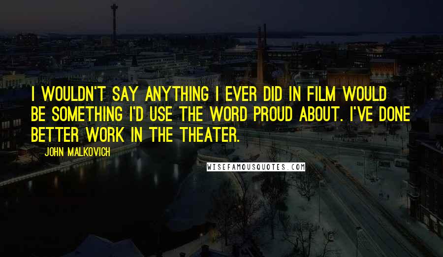 John Malkovich Quotes: I wouldn't say anything I ever did in film would be something I'd use the word proud about. I've done better work in the theater.