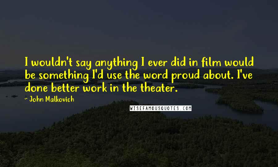 John Malkovich Quotes: I wouldn't say anything I ever did in film would be something I'd use the word proud about. I've done better work in the theater.