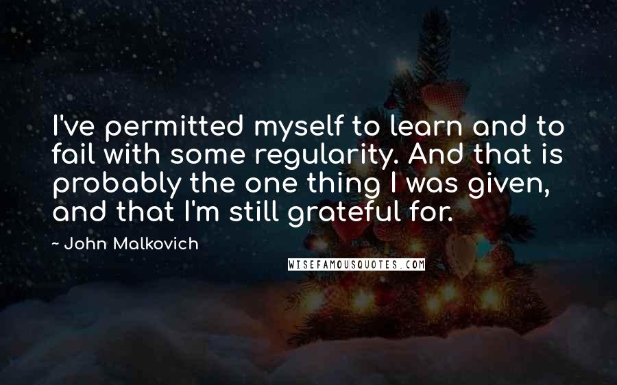 John Malkovich Quotes: I've permitted myself to learn and to fail with some regularity. And that is probably the one thing I was given, and that I'm still grateful for.