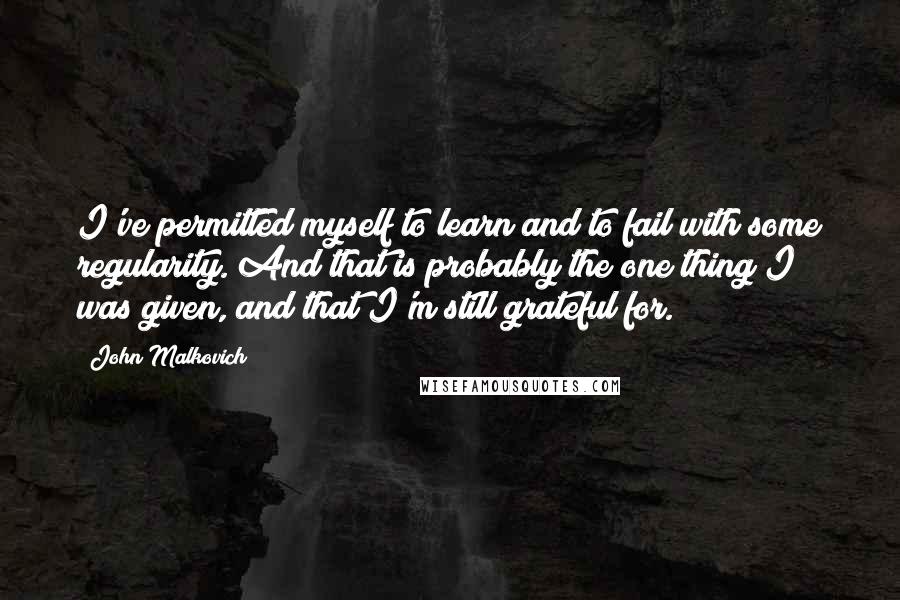 John Malkovich Quotes: I've permitted myself to learn and to fail with some regularity. And that is probably the one thing I was given, and that I'm still grateful for.