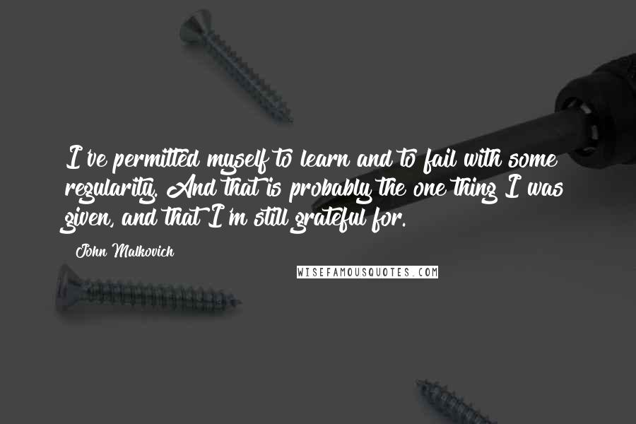 John Malkovich Quotes: I've permitted myself to learn and to fail with some regularity. And that is probably the one thing I was given, and that I'm still grateful for.