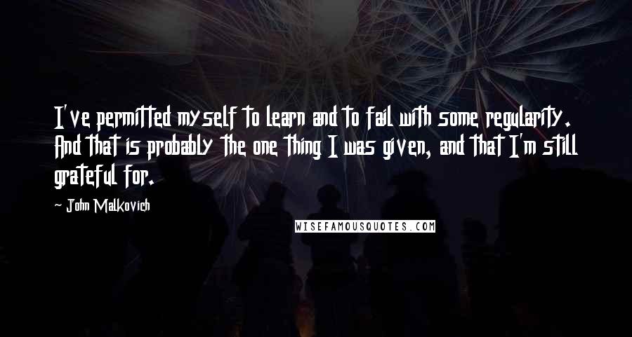 John Malkovich Quotes: I've permitted myself to learn and to fail with some regularity. And that is probably the one thing I was given, and that I'm still grateful for.