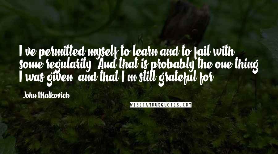 John Malkovich Quotes: I've permitted myself to learn and to fail with some regularity. And that is probably the one thing I was given, and that I'm still grateful for.